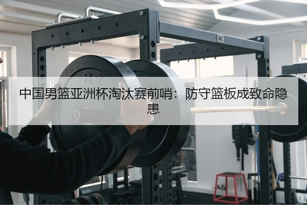 中国男篮亚洲杯淘汰赛前哨：防守篮板成致命隐患